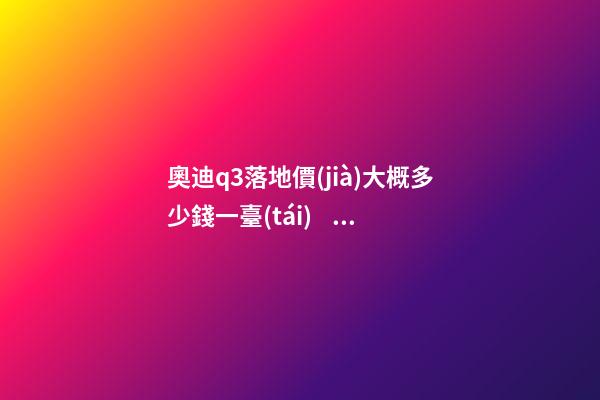 奧迪q3落地價(jià)大概多少錢一臺(tái)，我來說說，奧迪Q3車友社區(qū)（364期）